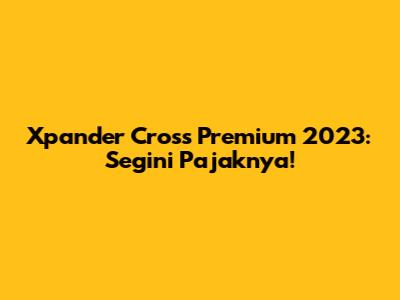 Xpander Cross Premium 2023: Segini Pajaknya!