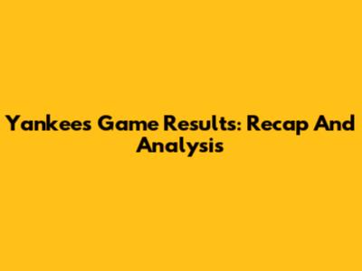Yankees Game Results: Recap And Analysis