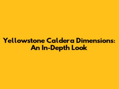 Yellowstone Caldera Dimensions: An In-Depth Look
