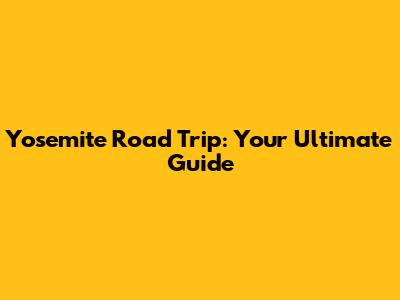 Yosemite Road Trip: Your Ultimate Guide