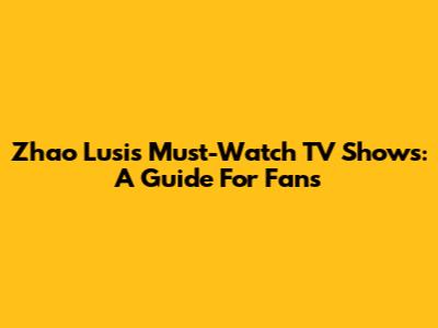 Zhao Lusi's Must-Watch TV Shows: A Guide For Fans
