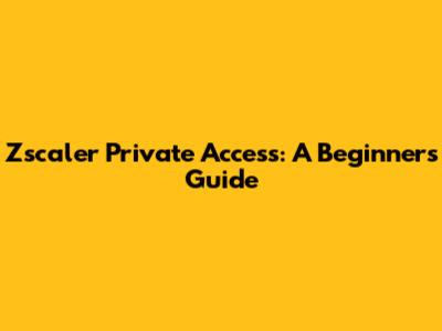 Zscaler Private Access: A Beginner's Guide